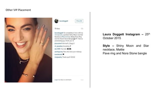 Laura Doggett Instagram – 25th
October 2015
Style – Shiny Moon and Star
necklace, Mattie
Pave ring and Nora Stone bangle
Other VIP Placement
 