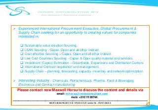  Experienced International Procurement Executive, Global Procurement &
Supply Chain seeking for an opportunity to creating values for companies
interested in:
 Sustainable value-creation Sourcing.
 LEAN Sourcing - Capex, Opex and all other Indirect.
 Cost-effective Sourcing – Capex, Opex and all other Indirect.
 Low Cost Countries Sourcing - Capex & Opex quality material and services.
 Investment (Capex) Estimation – Greenfields, Expansions and Distribution Centers.
 International Contract negotiation and management.
 Supply Chain – planning, forecasting, capacity, inventory and network optimization.
 Interesting Industry - Chemicals, Petrochemicals, Pharma, Food & Beverages,
Electronics and Contract manufacturing
INNOV CONSULTING B.V I KvK: 57723915 I VAT- number: NL – 8527.07.289.B.01
Please contact now Maxwell Horsu to discuss the content and details via
email: m.horsu@innovconsultant.com
mob: +31611190744
------------------------------------------------------------------------------------------------------------------------------------------------
 