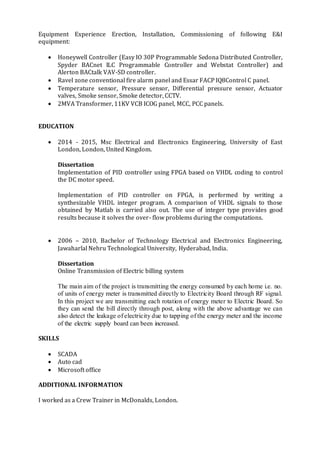 Equipment Experience Erection, Installation, Commissioning of following E&I
equipment:
 Honeywell Controller (Easy IO 30P Programmable Sedona Distributed Controller,
Spyder BACnet ILC Programmable Controller and Webstat Controller) and
Alerton BACtalk VAV-SD controller.
 Ravel zone conventional fire alarm panel and Essar FACP IQ8Control C panel.
 Temperature sensor, Pressure sensor, Differential pressure sensor, Actuator
valves, Smoke sensor, Smoke detector, CCTV.
 2MVA Transformer, 11KV VCB ICOG panel, MCC, PCC panels.
EDUCATION
 2014 - 2015, Msc Electrical and Electronics Engineering, University of East
London, London, United Kingdom.
Dissertation
Implementation of PID controller using FPGA based on VHDL coding to control
the DC motor speed.
Implementation of PID controller on FPGA, is performed by writing a
synthesizable VHDL integer program. A comparison of VHDL signals to those
obtained by Matlab is carried also out. The use of integer type provides good
results because it solves the over- flow problems during the computations.
 2006 – 2010, Bachelor of Technology Electrical and Electronics Engineering,
Jawaharlal Nehru Technological University, Hyderabad, India.
Dissertation
Online Transmission of Electric billing system
The main aim of the project is transmitting the energy consumed by each home i.e. no.
of units of energy meter is transmitted directly to Electricity Board through RF signal.
In this project we are transmitting each rotation of energy meter to Electric Board. So
they can send the bill directly through post, along with the above advantage we can
also detect the leakage of electricity due to tapping of the energy meter and the income
of the electric supply board can been increased.
SKILLS
 SCADA
 Auto cad
 Microsoft office
ADDITIONAL INFORMATION
I worked as a Crew Trainer in McDonalds, London.
 