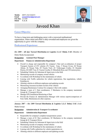 Mobile 00971-50-5244253
Email javeedrkhan@gmail.com
P.O. Box 211289
Dubaï U.A. E
Javeed Khan
Career Objective
To have a long term and challenging career with a renowned multinational
organization, where talent and effort is duly rewarded and employees are given the
opportunity to grow with the company.
Professional Experience
Oct 2009 – till date Tawseel Distribution & Logistics L.L.C Dubai, UAE (Member of
Dubai Media Incorporated)
Designation: Assistant Fleet Manager
Department: Finance & Administration Department
• Overall in charge and responsible for company’s fleet and co-ordination of proper
Transport System of 472 vehicles (76 Toyota Vans, 5 Nissan Urvan, 04 Nissan
Altima, 26 Nissan Tida, 05 Toyota Yaris ,01 Volkswagen Crafter, 01 Hyundai
Electra, 02 GMV Van, 01 Toyota Corolla, 01 Mitsubishi Rosa and 350 motorcycles).
• Scheduling Vehicles for Salesman & Supervisors in the field
• Maintaining records of company owned vehicles
• Co-ordinate with Workshop for the maintenance of vehicle
• Liaising with Traffic authorities for vehicle registrations, fine negotiations, vehicle
branding etc
• Allotting vehicles to different employees and updating records
• Maintaining insurance/accident records of the vehicles
• Arranging Maintenance Contract for company’s fleet with vendors
• Manage a team of 3 fleet coordinators, 3 Mechanics in the company maintained
Garage & 2 Transport Drivers.
• Manage GPS Installation/Monitoring of fleet
• Provide the Finance & Administration Manager with various reports/comparison of
Fuel, Salik, Maintenance & other expenses.
___________________________________________________________________________
January 2007 – Oct 2009 Tawseel Distribution & Logistics L.L.C Dubai, UAE (Arab
Media Group)
Designation: Administration & Transport Co-ordinator
Department: Administration Department
• Responsible for company's complete transportation system
• Manage a team of 01 fleet coordinator, 02 Mechanics in the company maintained
Garage & 01 Transport Driver
• Scheduling Vehicles for Salesman & Supervisors in the field
• Maintaining records of company owned vehicles
• Co-ordinate with Workshop for the maintenance of vehicle
• Liaising with Traffic authorities for vehicle registrations etc
• Allotting vehicles to different employees and updating records
 