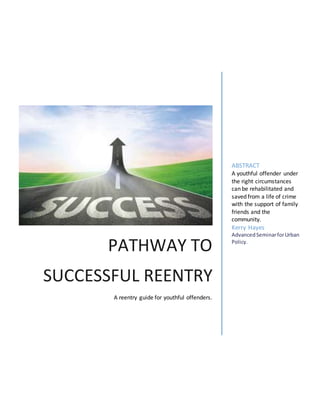 PATHWAY TO
SUCCESSFUL REENTRY
A reentry guide for youthful offenders.
ABSTRACT
A youthful offender under
the right circumstances
can be rehabilitated and
saved from a life of crime
with the support of family
friends and the
community.
Kerry Hayes
AdvancedSeminarforUrban
Policy.
 