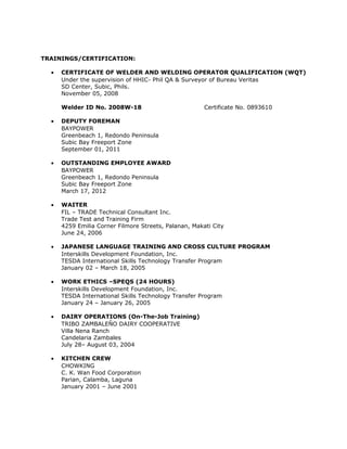 TRAININGS/CERTIFICATION:
• CERTIFICATE OF WELDER AND WELDING OPERATOR QUALIFICATION (WQT)
Under the supervision of HHIC- Phil QA & Surveyor of Bureau Veritas
SD Center, Subic, Phils.
November 05, 2008
Welder ID No. 2008W-18 Certificate No. 0893610
• DEPUTY FOREMAN
BAYPOWER
Greenbeach 1, Redondo Peninsula
Subic Bay Freeport Zone
September 01, 2011
• OUTSTANDING EMPLOYEE AWARD
BAYPOWER
Greenbeach 1, Redondo Peninsula
Subic Bay Freeport Zone
March 17, 2012
• WAITER
FIL – TRADE Technical Consultant Inc.
Trade Test and Training Firm
4259 Emilia Corner Filmore Streets, Palanan, Makati City
June 24, 2006
• JAPANESE LANGUAGE TRAINING AND CROSS CULTURE PROGRAM
Interskills Development Foundation, Inc.
TESDA International Skills Technology Transfer Program
January 02 – March 18, 2005
• WORK ETHICS –SPEQS (24 HOURS)
Interskills Development Foundation, Inc.
TESDA International Skills Technology Transfer Program
January 24 – January 26, 2005
• DAIRY OPERATIONS (On-The-Job Training)
TRIBO ZAMBALEŇO DAIRY COOPERATIVE
Villa Nena Ranch
Candelaria Zambales
July 28– August 03, 2004
• KITCHEN CREW
CHOWKING
C. K. Wan Food Corporation
Parian, Calamba, Laguna
January 2001 – June 2001
 