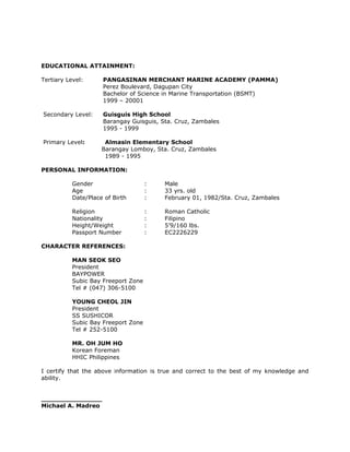 EDUCATIONAL ATTAINMENT:
Tertiary Level: PANGASINAN MERCHANT MARINE ACADEMY (PAMMA)
Perez Boulevard, Dagupan City
Bachelor of Science in Marine Transportation (BSMT)
1999 – 20001
Secondary Level: Guisguis High School
Barangay Guisguis, Sta. Cruz, Zambales
1995 - 1999
Primary Level: Almasin Elementary School
Barangay Lomboy, Sta. Cruz, Zambales
1989 - 1995
PERSONAL INFORMATION:
Gender : Male
Age : 33 yrs. old
Date/Place of Birth : February 01, 1982/Sta. Cruz, Zambales
Religion : Roman Catholic
Nationality : Filipino
Height/Weight : 5’9/160 lbs.
Passport Number : EC2226229
CHARACTER REFERENCES:
MAN SEOK SEO
President
BAYPOWER
Subic Bay Freeport Zone
Tel # (047) 306-5100
YOUNG CHEOL JIN
President
SS SUSHICOR
Subic Bay Freeport Zone
Tel # 252-5100
MR. OH JUM HO
Korean Foreman
HHIC Philippines
I certify that the above information is true and correct to the best of my knowledge and
ability.
_______________
Michael A. Madreo
 