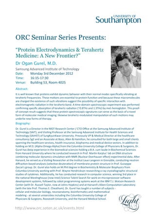 ORC Seminar Series Presents:
“Protein Electrodynamics & Terahertz
Medicine: A New Frontier?”
Dr Ogan Gurel, M.D.
Samsung Advanced Ins tute of Technology
Date: Monday 3rd December 2012
Time: 16:15‐17:30
Venue: Building 53, Room 4025
Abstract:
It is well known that proteins exhibit dynamic behavior with their normal modes speciﬁcally vibra ng at
terahertz frequencies. These mo ons are essen al to protein func on and because these macromolecules
are charged the existence of such vibra ons suggest the possibility of speciﬁc interac on with
electromagne c radia on in the terahertz band. A me‐domain spectroscopic experiment was performed
conﬁrming speciﬁc absorp on of terahertz radia on (~0.8THz and 1.3THz) by met‐hemoglobin. This proof‐
of‐concept result suggests that these protein spectroscopic signatures can serve as the basis of a novel
form of molecular medical imaging; likewise terahertz‐modulated manipula on of such mo ons may
underlie new forms of therapy.
Biography:
Dr. Gurel is a Director in the MOT Research Center / CTO Oﬃce at the Samsung Advanced Ins tute of
Technology (SAIT), and Visi ng Professor at the Samsung Advanced Ins tute for Health Sciences and
Technology (SAIHST) of SungKyunKwan University. Previously VP & Medical Director at the healthcare
consultancy Sg2 and an Associate at Booz, Allen & Hamilton, he consulted for both large and small clients
spanning the healthcare services, health insurance, biopharma and medical device sectors. In addi on to
holding an M.D. (Alpha Omega Alpha) from the Columbia University College of Physicians & Surgeons, Dr.
Gurel has deep experience in the biomedical sciences holding a B.A. cum laude in Biochemical Sciences
from Harvard University where he conducted research in Prof. Mar n Karplus’ lab on DNA structure
combining molecular dynamics simula on with NMR (Nuclear Overhauser eﬀect) experimental data. A er
Harvard, he served as a Visi ng Researcher at the Ins tut Laue‐Langevin in Grenoble, conduc ng neutron
diﬀrac on‐based analyses (selec ve deutera on) of membrane protein structure in Prof. Guiseppe
Zaccai’s group. Dr. Gurel also holds an M.Phil degree in Biochemistry & Molecular Biophysics from
Columbia University working with Prof. Wayne Hendrickson researching x‐ray crystallographic structural
studies of cytokines. Addi onally, he has conducted research in computer science, winning 3rd place in
the na onal Wes nghouse (now Intel) Science Talent Search for work on microprocessor so ware
development systems, followed by robot programming systems work at the IBM T.J. Watson Research
Center (with Dr. Russell Taylor, now at Johns Hopkins) and at Harvard’s Aiken Computa on Laboratory
(with the late Prof. Thomas E. Cheatham). Dr. Gurel has taught a number of subjects ‐
cellular and molecular biology, neuroanatomy, bioinforma cs and mathema cal
modeling ‐ at several universi es including the Columbia University College of
Physicians & Surgeons, Roosevelt University, and the Harvard Medical School.
h p://www.orc.soton.ac.uk/events.html
 