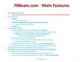 70Beats.com - Main Features
•   Not a one time wonder
     •   We want to be your partner for ever and be instrumental for developing healthy habits!
•   Main Features
      – Register
            • Quick Assessment
      – Search for Test locations, get tested, enter test results
            • Get detailed risk assessment
      – Follow up
•   Register (Part 1 of 3)
      – Captures Required Inputs for Archimedes API (Profile)
            • Age, Gender, Height, Weight + Four questions (defaults to No)
            • Provides a quick risk evaluation (Get Tested Phase)
                    – Shown using two tabs with limited info
      – Login credentials (email, password)
            • Can be used to provide ‘member only’ functions in future
            • Reset password for self service
      – Optional personal info (name, contact etc.) (user friendly design)
      – Email confirmation - to keep away spammers and for added security
•   Stores profile in 70beats.com database for subsequent use
•   Come back any time and resume risk assessment! (user friendly design)
•   User Profile – Captured during registration
      – Modifiable when conditions change (Age, Height, Weight etc.)
      – Re-assessment of the risk to reflect the changes – (user friendly design)

                                              www.70beats.com                                     1
 