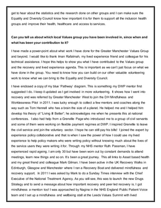 get to hear about the statistics and the research done on other groups and I can make sure the
Equality and Diversity Council know how important it is for them to support all the inclusion health
groups and improve their health, healthcare and access to services.
Can you tell us about which local Values group you have been involved in, since when and
what has been your contribution to it?
I have made a power-point about what work I have done for the Greater Manchester Values Group
and beyond. I would like to thank Iman Rafatmah, my lived experience friend and colleague for his
technical assistance. I hope this helps to show you what I have contributed to the Values group
and the recovery and lived experience agenda. This is important as we can’t just focus on what we
have done in the group. You need to know how you can build on our other valuable volunteering
work to know what we can bring to the Equality and Diversity Council.
I have enclosed a copy of my blue ‘Pathway’ diagram. This is something my DWP mentor first
suggested I do. I keep it updated as I get involved in more volunteering. It shows how I went into
recovery and was referred by Greater Manchester West to join the DH Mindfulness and
Worklessness Pilot in 2011. I was lucky enough to collect a few mentors and coaches along the
way such as Tom Hennell who has a brain the size of a planet. He helped me and I helped him
develop his theory of “Living Ill Better”; he acknowledges me when he presents this at national
conferences. I also had help from a Grenville Page who introduced me to a group of civil servants
and some of them were working on flexible payment regimes at DWP. I inspired Grenville to leave
the civil service and join the voluntary sector. I hope he can still pay his bills! I joined the expert by
experience policy collaborative and that is when I saw the power of how I could use my lived
experience to help policy makers who were writing policy without knowing much about the lives of
the service users they were writing it for. Through my NHS mentor Ruth Passman, I have
experienced rapid ageing. I am only 30 but have been worn out by constant demands to attend
meetings, learn new things and so on. It’s been a great journey. This all links to Asset based health
and my great friend and colleague Mark Gilman. I have been active in the UK Recovery Walks in
Edinburgh, Glasgow and Manchester where I ran a Recovery Boat and delivered mindfulness and
recovery support. In 2011 I was asked by Mark to do a Sunday Times interview with the Chief
Executive of the National Treatment Agency. As you will see, this was to launch the new Drugs
Strategy and to send a message about how important recovery and peer led recovery is. I got
mindfulness a mention too! I was approached by Nagina in the NHS England Public Patient Voice
team and I set up a mindfulness and wellbeing stall at the Leeds Values Summit with lived
 