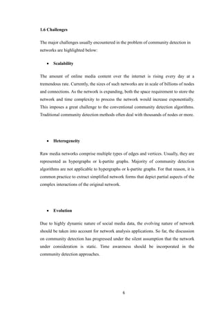 6
1.6 Challenges
The major challenges usually encountered in the problem of community detection in
networks are highlighted below:
 Scalability
The amount of online media content over the internet is rising every day at a
tremendous rate. Currently, the sizes of such networks are in scale of billions of nodes
and connections. As the network is expanding, both the space requirement to store the
network and time complexity to process the network would increase exponentially.
This imposes a great challenge to the conventional community detection algorithms.
Traditional community detection methods often deal with thousands of nodes or more.
 Heterogeneity
Raw media networks comprise multiple types of edges and vertices. Usually, they are
represented as hypergraphs or k-partite graphs. Majority of community detection
algorithms are not applicable to hypergraphs or k-partite graphs. For that reason, it is
common practice to extract simplified network forms that depict partial aspects of the
complex interactions of the original network.
 Evolution
Due to highly dynamic nature of social media data, the evolving nature of network
should be taken into account for network analysis applications. So far, the discussion
on community detection has progressed under the silent assumption that the network
under consideration is static. Time awareness should be incorporated in the
community detection approaches.
 