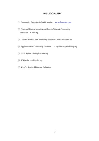 34
BIBLIOGRAPHY
[1] Community Detection in Social Media – www.slideshare.com
[2] Empirical Comparison of Algorithms in Network Community
Detection– dl.acm.org
[3] Louvain Method for Community Detection– perso.uclouvain.be
[4] Applications of Community Detection – royalsocietypublishing.org
[5] IEEE Xplore – ieeexplore.ieee.org
[6] Wikipedia – wikipedia.org
[7] SNAP – Stanford Database Collection
 