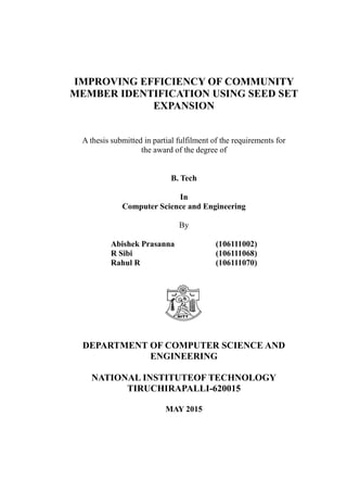 IMPROVING EFFICIENCY OF COMMUNITY
MEMBER IDENTIFICATION USING SEED SET
EXPANSION
A thesis submitted in partial fulfilment of the requirements for
the award of the degree of
B. Tech
In
Computer Science and Engineering
By
Abishek Prasanna (106111002)
R Sibi (106111068)
Rahul R (106111070)
DEPARTMENT OF COMPUTER SCIENCE AND
ENGINEERING
NATIONAL INSTITUTEOF TECHNOLOGY
TIRUCHIRAPALLI-620015
MAY 2015
 