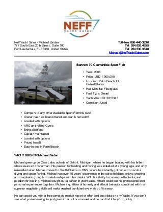 Neff Yacht Sales - Michael Zaidan
777 South East 20th Street , Suite 100
Fort Lauderdale, FL 33316, United States
Toll-free: 866-440-3836Toll-free: 866-440-3836
Tel: 954.655.4955Tel: 954.655.4955
Tel: 954.530.3348Tel: 954.530.3348
Michael@NeffYachtSales.comMichael@NeffYachtSales.com
Bertram 70 Convertible Sport FishBertram 70 Convertible Sport Fish
• Year: 2008
• Price: USD 1,900,000
• Location: Palm Beach, FL,
United States
• Hull Material: Fiberglass
• Fuel Type: Diesel
• YachtWorld ID: 2615343
• Condition: Used
• Compare to any other available Sport Fish this size!
• Owner has new boat ordered and wants her sold!!
• Loaded with options
• ARG anti-rolling Gyros
• Bring all offers!
• Captain maintained
• Loaded with options
• Priced to sell
• Easy to see in Palm Beach
YACHT BROKER Michael ZaidanYACHT BROKER Michael Zaidan
Michael grew up on Cass Lake, outside of Detroit, Michigan, where he began boating with his father,
who was an avid fisherman. His passion for boating and fishing was installed at a young age, and only
intensified when Michael moved to South Florida in 1995, where he instantly got hooked on scuba
diving and spear fishing. Michael has over 15 years’ experience in the sales field and enjoys creating
and maintaining long term relationships with his clients. With his ability to connect with clients, and
passion for boating, Michael sought out a career in yacht sales, where could put his professional and
personal experiences together. Michaels' qualities of honesty and ethical behavior combined with his
superior negotiating skills will make you feel confident every step of the way.
He can assist you with a free complete market report or offer sold boat data on any Yacht. If you don’t
see what you’re looking for just give him a call or an email and he can find it for you quickly.
 