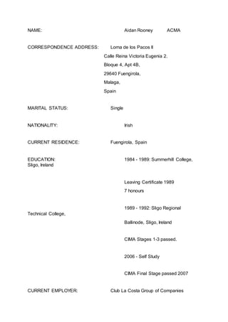 NAME: Aidan Rooney ACMA
CORRESPONDENCE ADDRESS: Loma de los Pacos II
Calle Reina Victoria Eugenia 2.
Bloque 4, Apt 4B,
29640 Fuengirola,
Malaga,
Spain
MARITAL STATUS: Single
NATIONALITY: Irish
CURRENT RESIDENCE: Fuengirola, Spain
EDUCATION: 1984 - 1989: Summerhill College,
Sligo, Ireland
Leaving Certificate 1989
7 honours
1989 - 1992: Sligo Regional
Technical College,
Ballinode, Sligo, Ireland
CIMA Stages 1-3 passed.
2006 - Self Study
CIMA Final Stage passed 2007
CURRENT EMPLOYER: Club La Costa Group of Companies
 