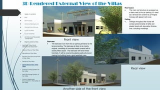3D Rendered External View of the Villas
 Table of contents
 Brief
 Site Analysis
 Historical Background
 Geotechnical Survey
 Local Facilities
 Local Materials
 Architectural Precedent
- Xavier Bohl
 Brighton Marina Villas
• Aesthetic View Hand-
sketches Development
• Ground Floor of the Villas
• Elevations of the Villas
• Sections and Structural Plan
of the Villas
• Details of the Villas
• 3D Rendered View of the
Villas
• Passive Cooling System for
the Villas
• Heat Exchange System of
the Villas
• Study of Approved
Document B – Fire Safety of
the Villas
Roof space
 The main roof structure is accessed via
a stairs next to the car parking; it’s used
as a terrace-bar covered by a Pergola
Canopy with glazed roof cover.
Ceiling
 Ceilings throughout the house will
consist predominantly of lathe and
plaster board with decorative finishes
over, including mouldings.
Staircase
 The staircase runs from the car parking entrance to the
terrace landing. The staircase is likely to be mainly
original, consisting of concrete treads covered with a
closely fitted carpet. The staircase will have timber
handrails. It will be covered by glazing walls all around
making the building have a good aesthetic view.
Front view
Rear view
Another side of the front view
 