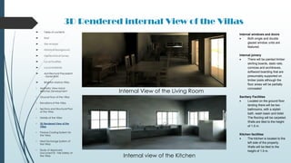3D Rendered internal View of the Villas
 Table of contents
 Brief
 Site Analysis
 Historical Background
 Geotechnical Survey
 Local Facilities
 Local Materials
 Architectural Precedent
- Xavier Bohl
 Brighton Marina Villas
• Aesthetic View Hand-
sketches Development
• Ground Floor of the Villas
• Elevations of the Villas
• Sections and Structural Plan
of the Villas
• Details of the Villas
• 3D Rendered View of the
Villas
• Passive Cooling System for
the Villas
• Heat Exchange System of
the Villas
• Study of Approved
Document B – Fire Safety of
the Villas
Internal View of the Living Room
Internal view of the Kitchen
Internal windows and doors
 Both single and double
glazed window units are
featured.
Internal joinery
 There will be painted timber
skirting boards, dado rails,
cornices and architraves,
softwood boarding that are
presumably supported on
timber joists although the
floor areas will be partially
concealed
Sanitary Facilities
 Located on the ground floor
landing there will be two
bathrooms, with a stylish
bath, wash basin and bidet.
The flooring will be carpeted.
Walls are tiled to the height
of 1.5 m.
Kitchen facilities
 The kitchen is located to the
left side of the property.
Walls will be tiled to the
height of 1.5 m.
 