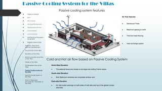 Passive Cooling System for the Villas
 Table of contents
 Brief
 Site Analysis
 Historical Background
 Geotechnical Survey
 Local Facilities
 Local Materials
 Architectural Precedent -
Xavier Bohl
 Brighton Marina Villas
• Aesthetic View Hand-
sketches Development
• Ground Floor of the Villas
• Elevations of the Villas
• Sections and Structural Plan
of the Villas
• Details of the Villas
• 3D Rendered View of the
Villas
• Passive Cooling System for
the Villas
• Heat Exchange System of
the Villas
• Study of Approved
Document B – Fire Safety of
the Villas
North-Side Elevation
 The external doors are chosen to be large size sliding French doors.
South-side Elevation
 Both Bathroom windows are composite window vent.
East-side Elevation
 Air inlet-outlet openings on both sides of wall side and top of the glazed curtain
staircase.
Passive cooling system features
Air flow features:
 Deciduous Trees
 Maximum glazing to north
 Thermal mass flooring
 Heat exchange system
Cold and Hot air flow based on Passive Cooling System
 