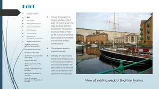 Brief
 The aim of the project is to
design a prototype medium
scale mix-scheme as part of a
larger sea-shore wind farm
development. The proposed
site should contain a Visitor
Centre, commercial and office
space, private accommodation
and community facilities;
including marina.
 The occupation density is
projected to be high.
 Ultimately, the Visitor centre
should include shopping areas,
commercial accommodations
and community facilities. The
other additions and alterations
within the development will be
explained on following slides.
 Table of contents
 Brief
 Site Analysis
 Historical Background
 Geotechnical Survey
 Local Facilities
 Local Materials
 Architectural
Precedents - Xavier Bohl
 Brighton Marina Villas
• Aesthetic View Hand-
sketches Development
• Ground floor of the Villas
• Elevations of the Villas
• Sections and Structural Plan
of the Villas
• Details of the Villas
• 3D Rendered View of the
Villas
• Passive Cooling System for
the Villas
• Heat Exchange System of
the Villas
• Study of Approved
Document B – Fire Safety of
the Villas View of existing deck of Brighton Marina
 