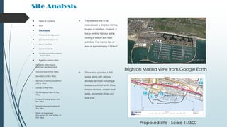 Site Analysis
 The selected site to be
redeveloped is Brighton Marina,
located in Brighton, England. It
has a working harbour and a
variety of leisure and retail
activities. The marina has an
area of approximately 0.50 km2.
 The marina provides 1,600
quays along with various
ancillary services including a
boatyard and fuel berth. Other
marina services, contain boat
sales, equipment shops and
boat trips.
Proposed site - Scale 1:7500
 Table of contents
 Brief
 Site Analysis
 Historical Background
 Geotechnical Survey
 Local Facilities
 Local Materials
 Architectural Precedents
- Xavier Bohl
 Brighton Marina Villas
• Aesthetic View Hand-
sketches Development
• Ground floor of the Villas
• Elevations of the Villas
• Sections and Structural Plan
of the Villas
• Details of the Villas
• 3D Rendered View of the
Villas
• Passive Cooling System for
the Villas
• Heat Exchange System of
the Villas
• Study of Approved
Document B – Fire Safety of
the Villas
Brighton Marina view from Google Earth
 