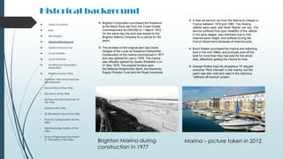 Historical background
Brighton Marina during
construction in 1977
Marina – picture taken in 2012
 Brighton Corporation purchased the foreshore
at the Black Rock site from the Crown Estate
Commissioners for £50,000 on 1 March 1972.
On the same day the land was leased to the
Brighton Marina Company for a period of 125
years.
 The architect of the original plan was David
Hodges of the Louis de Soissons Partnership.
Construction of the marina commenced in 1971
and was opened for use in 1978. The marina
was officially opened by Queen Elizabeth II on
31 May 1979. The original funders were
the National Westminster Bank, the Electricity
Supply Pension Fund and the Royal Insurance.
 Table of contents
 Brief
 Site Analysis
 Historical Background
 Geotechnical Survey
 Local Facilities
 Local Materials
 Architectural Precedent -
Xavier Bohl
 Brighton Marina Villas
• Aesthetic View Hand-sketches
Development
• Ground floor of the Villas
• Elevations of the Villas
• Sections and Structural Plan of
the Villas
• Details of the Villas
• 3D Rendered View of the Villas
• Passive Cooling System for the
Villas
• Heat Exchange System of the
Villas
• Study of Approved Document
B – Fire Safety of the Villas
 A Sea Jet service ran from the Marina to Dieppe in
France between 1979 and 1980. Two Boeing
Jetfoils were used, with three "flights" per day. The
service suffered from poor reliability of the Jetfoils
in the early stages, was restricted due to mid-
channel wave height, and suffered during the
French fishermen's blockade of channel ports.
 Brent Walker purchased the marina and adjoining
land in the mid 1980s, and promptly sold off the
land for more than they had paid for the whole
deal, effectively getting the marina for free.
 George Walker kept his showpiece 72' staysail
schooner "Rich Harvest" in the marina, but the
yacht was later sold and used in the infamous
“offshore off-licence" project.
 
