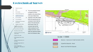 Geotechnical Survey
Bedrock - Newhaven Chalk Formation (NCK)
Superficial deposits - Head
Beach and Tidal Flat Deposits
Scale 1:10000
 The main geological interest
on Brighton & Hove's
coastline is the chalk cliff line
to the east of Black Rock.
 Inspection of the cliffs at Black
Rock will reveal they are not
composed of solid chalk like
those to the east along the
East Sussex Coast, but
comprise chalk and flint
rubble resulting from cliff
collapse and brown, sandy
water-lain sediments washed
down the Whitehawk Valley.
 Table of contents
 Brief
 Site Analysis
 Historical Background
 Geotechnical Survey
 Local Facilities
 Local Materials
 Architectural Precedent -
Xavier Bohl
 Brighton Marina Villas
• Aesthetic View Hand-
sketches Development
• Ground floor of the Villas
• Elevations of the Villas
• Sections and Structural Plan
of the Villas
• Details of the Villas
• 3D Rendered View of the
Villas
• Passive Cooling System for
the Villas
• Heat Exchange System of
the Villas
• Study of Approved
Document B – Fire Safety of
the Villas
 