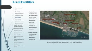 Local Facilities
 There are several
local facilities that
are close by Marina
such as hospital,
primary school. As
shown on the
figure, these
locations are in a
parameter of
approximately 2.6
kilometres.
 It takes 15 minutes
on average to get
from these
destinations to
Marina by bus.
 Table of contents
 Brief
 Site Analysis
 Historical Background
 Geotechnical Survey
 Local Facilities
 Local Materials
 Architectural Precedent -
Xavier Bohl
 Brighton Marina Villas
• Aesthetic View Hand-
sketches Development
• Ground floor of the Villas
• Elevations of the Villas
• Sections and Structural Plan
of the Villas
• Details of the Villas
• 3D Rendered View of the
Villas
• Passive Cooling System for
the Villas
• Heat Exchange System of
the Villas
• Study of Approved
Document B – Fire Safety of
the Villas
Various public facilities around the marina
 
