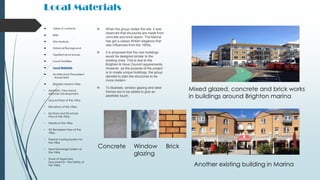 Local Materials
 When the group visited the site, it was
observed that structures are made from
concrete and brick layers. The Marina
has got a classic British elegance that
was influenced from the 1850s.
 It is proposed that the new buildings
would be designed similar to the
existing ones. This is due to the
Brighton & Hove Council requirements.
However, as the purpose of the project
is to create unique buildings, the group
decided to plan the structures to be
more modern.
 To illustrate, window glazing and steel
frames are to be added to give an
aesthetic touch.
 Table of contents
 Brief
 Site Analysis
 Historical Background
 Geotechnical Survey
 Local Facilities
 Local Materials
 Architectural Precedent
- Xavier Bohl
 Brighton Marina Villas
• Aesthetic View Hand-
sketches Development
• Ground floor of the Villas
• Elevations of the Villas
• Sections and Structural
Plan of the Villas
• Details of the Villas
• 3D Rendered View of the
Villas
• Passive Cooling System for
the Villas
• Heat Exchange System of
the Villas
• Study of Approved
Document B – Fire Safety of
the Villas
Mixed glazed, concrete and brick works
in buildings around Brighton marina
Another existing building in Marina
BrickWindow
glazing
Concrete
 