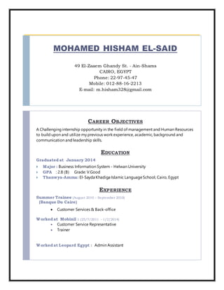 MOHAMED HISHAM EL-SAID
49 El-Zaaem Ghandy St. - Ain-Shams
CAIRO, EGYPT
Phone: 22-97-45-47
Mobile: 012-88-16-2213
E-mail: m.hisham328@gmail.com
CAREER OBJECTIVES
A Challenging internship opportunity in the field of management and Human Resources
to build upon and utilize my previous work experience, academic, background and
communication and leadership skills.
EDUCATION
Graduated at January 2014
 Major : Business Information System - Helwan University
 GPA : 2.8 (B) Grade: V.Good
 Thanwya-Amma: El-Sayda Khadiga Islamic LanguageSchool, Cairo, Egypt
EXPERIENCE
Summer Trainee (August 2010 – September 2010)
(Banque Du Caire)
 Customer Services & Back-office
Worked at Mobinil : (25/7/2011 - 1/2/2014)
 Customer Service Representative
 Trainer
Worked at Leopard Egypt : Admin Assistant
 