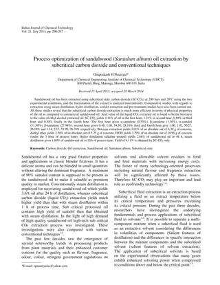 Indian Journal of Chemical Technology 
Vol. 21, July 2014, pp. 290-297 
Process optimization of sandalwood (Santalum album) oil extraction by 
subcritical carbon dioxide and conventional techniques 
Omprakash H Nautiyal* 
Department of Chemical Engineering, Institute of Chemical Technology (UDCT), 
NM Parikh Marg, Matunga, Mumbai 400 019, India 
Received 15 April 2013; accepted 28 March 2014 
Sandalwood oil has been extracted using subcritical state carbon dioxide (SC-CO2) at 200 bars and 28oC using the two 
experimental conditions, and the fractionation of the extract is analyzed intermittently. Comparative studies with regards to 
extraction using steam distillation, hydro distillation, soxhlet extraction and pre-treatment studies have also been carried out. 
All these studies reveal that the subcritical carbon dioxide extraction is much more efficient in terms of physical properties 
of the oil as compared to commercial sandalwood oil. Acid value of the liquid CO2 extracted oil is found to be the best next 
to the value of ethyl alcohol extracted oil. SC-CO2 yields 4.11% of oil in the first hour, 1.21% in second hour, 0.89% in third 
hour and 0.30% finally in the fourth hour. The first hour gives α-santalene (0.55%), β-santalene (1.30%), α-santalol 
(51.30%), β-santalene (27.94%); second hour gives 0.48, 1.08, 54.50, 28.16% third and fourth hour give 1.00, 1.92, 50.27, 
26.18% and 1.14, 2.17, 51.99, 26.76% respectively. Benzene extraction yields 3.01% of an absolute out of 6.30 g of concrete, 
diethyl ether yields 2.58% of an absolute out of 5.25 g of concrete, EtOH yields 3.70% of an absolute out of 10.90 g of concrete 
(under the 5 hour of process time). Hydro distillation (alkaline treated) yields 2.68% of sandalwood oil in 48 h, steam 
distillation gives 1.60% of sandalwood oil in 10 h of process time. Yield of 4.11% is obtained by SC-CO2 only. 
Keywords: Carbon dioxide, Oil extraction, Sandalwood oil, Santalum album, Subcritical state 
Sandalwood oil has a very good fixative properties 
and applications in classic blender fixatives. It has a 
delicate aroma and can be blended in small quantities 
without altering the dominant fragrance. A minimum 
of 90% santalol content is supposed to be present in 
the sandalwood oil to make it saleable as premium 
quality in market. Conventionally steam distillation is 
employed for recovering sandalwood oil which yields 
3.6% oil after 24 h of distillation, whereas subcritical 
carbon dioxide (liquid CO2) extraction yields much 
higher yield than that with steam distillation within 
1 h of process time. Sub critical processed oil 
contains high yield of santalol than that obtained 
with steam distillation. In the light of high demand 
of high quality sandalwood oil high-tech sub critical 
CO2 extraction process was investigated. These 
investigations were also compared with various 
conventional techniques1,2. 
The past few decades saw the emergence of 
several noteworthy trends in processing products 
from plant materials and their enhanced customer 
concern for the quality such as flavour, fragrance, 
odour, colour, stringent government regulations on 
solvents and allowable solvent residues in food 
and feed materials with increasing energy costs. 
The future of many technology-oriented processes 
including natural flavour and fragrance extraction 
will be significantly affected by these issues. 
Therefore SC-CO2 may play an important and lead 
role as ecofriendly technology1,2. 
Subcritical fluid extraction is an extraction process 
utilizing a fluid as an extract temperature below 
its critical temperature and pressures exceeding 
its critical pressure. During the past three decades, 
researchers have investigated the underlying 
fundamentals and process applications of subcritical 
fluid as solvents1,2. It is possible to separate a multi-component 
mixture when a subcritical fluid is used 
as an extractive solvent considering the differences 
in volatilities of components (Salient features of 
distillation) and the differences in specific interaction 
between the mixture components and the subcritical 
solvent (salient features of solvent extraction). 
The application of subcritical solvents is based 
on the experimental observations that many gases 
exhibit enhanced solvating power when compressed 
to conditions above and below the critical point1-3. 
—————— 
*E-mail: opnautiyalus@yahoo.com 
 