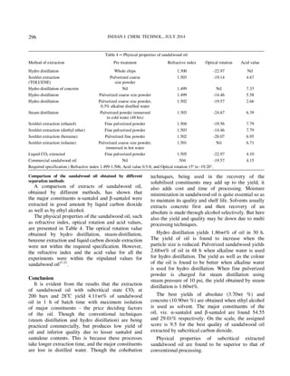 INDIAN J. CHEM. TECHNOL., JULY 2014 
296 
Table 4 ─ Physical properties of sandalwood oil 
Method of extraction Pre treatment Refractive index Optical rotation Acid value 
Hydro distillation Whole chips 1.500 -22.97 Nil 
Soxhlet extraction 
Pulverized coarse 
(TOLUENE) 
size powder 
1.503 -19.14 4.67 
Hydro distillation of concrete Nil 1.499 Nil 7.33 
Hydro distillation Pulverized coarse size powder 1.499 -14.46 5.58 
Hydro distillation Pulverized coarse size powder, 
0.3% alkaline distilled water 
1.502 -19.57 2.66 
Steam distillation Pulverized powder immersed 
in cold water (48 hrs) 
1.503 -24.67 6.39 
Soxhlet extraction (ethanol) Fine pulverized powder 1.504 -19.56 7.79 
Soxhlet extraction (diethyl ether) Fine pulverized powder 1.503 -14.46 7.79 
Soxhlet extraction (benzene) Pulverized fine powder 1.502 -28.07 6.95 
Soxhlet extraction (toluene) Pulverized coarse size powder, 
immersed in hot water 
1.501 Nil 6.71 
Liquid CO2 extracted Fine pulverized powder 1.505 -22.97 4.10 
Commercial sandalwood oil Nil .504 -19.57 4.15 
Required specification : Refractive index 1.499-1.506, Acid value 0.5-8, and Optical rotation 15° to -19.20°. 
Comparison of the sandalwood oil obtained by different 
separation methods 
A comparison of extracts of sandalwood oil, 
obtained by different methods, has shown that 
the major constituents α-santalol and β-santalol were 
extracted in good amount by liquid carbon dioxide 
as well as by ethyl alcohol. 
The physical properties of the sandalwood oil, such 
as refractive index, optical rotation and acid values, 
are presented in Table 4. The optical rotation value 
obtained by hydro distillation, steam-distillation, 
benzene extraction and liquid carbon dioxide extraction 
were not within the required specification. However, 
the refractive index and the acid value for all the 
experiments were within the stipulated values for 
sandalwood oil21-23. 
Conclusion 
It is evident from the results that the extraction 
of sandalwood oil with subcritical state CO2 at 
200 bars and 28oC yield 4.11wt% of sandalwood 
oil in 1 h of batch time with maximum isolation 
of major constituents - the price deciding factors 
of the oil. Though the conventional techniques 
(steam distillation and hydro distillation) are being 
practiced commercially, but produces low yield of 
oil and inferior quality due to lesser santalol and 
santalene contents. This is because these processes 
take longer extraction time, and the major constituents 
are lost in distilled water. Though the cohobation 
techniques, being used in the recovery of the 
solubilised constituents may add up to the yield, it 
also adds cost and time of processing. Moisture 
minimization in sandalwood oil is quite essential so as 
to maintain its quality and shelf life. Solvents usually 
extracts concrete first and then recovery of an 
absolute is made through alcohol selectively. But here 
also the yield and quality may be down due to multi 
processing techniques. 
Hydro distillation yields 1.86wt% of oil in 30 h. 
The yield of oil is found to increase when the 
particle size is reduced. Pulverized sandalwood yields 
2.68wt% of oil in 48 h when alkaline water is used 
for hydro distillation. The yield as well as the colour 
of the oil is found to be better when alkaline water 
is used for hydro distillation. When fine pulverized 
powder is charged for steam distillation using 
steam pressure of 10 psi, the yield obtained by steam 
distillation is 1.60wt%. 
The best yields of absolute (3.70wt %) and 
concrete (10.90wt %) are obtained when ethyl alcohol 
is used as solvent. The major constituents of the 
oil, viz. α-santalol and β-santalol are found 54.55 
and 29.01% respectively. On the scale, the assigned 
score is 9.5 for the best quality of sandalwood oil 
extracted by subcritical carbon dioxide. 
Physical properties of subcritical extracted 
sandalwood oil are found to be superior to that of 
conventional processing. 
 
