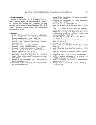 NAUTIYAL: PROCESS OPTIMIZATION OF SANDALWOOD OIL BY SC-CO2 
297 
Acknowledgement 
Author is thankful to Dr N R Shastri (Director, 
R&D, Malladi Drugs & Pharmaceutical Limited) 
for funding the project and providing the raw 
material and commercial sandalwood oil. Dr. K K 
Tiwari, deserves special thanks for investigating 
its commercial viablity. 
References 
1 Brunke E J & Hammer S, New Constituents of East Indian 
Sandalwood Oil, paper presented at the International 
Congress of Essential Oils, Cannes, October 1980. 
2 McHugh M & Krukonis V, Supercritical Fluid Extraction: 
Principle and Properties (Butterworth Publishers, 
Stoneham), 1986. 
3 Brunner G, Int Chem Eng, 30 (2) (1990) 191. 
4 Brunner G & Peter S, Chem Eng Technol, 52 (7) (1981) 529. 
5 Brunner G & Peter S, Ger Chem Eng, 5 (1982a) 181. 
6 Brunner G & Peter S, Sep Sci Technol, 17 (1) (1982) 199. 
7 De Rijke D, Perfum Flav 7 (1) (1982) 31. 
8 Paulaitis M E, Penninger J J L, Grey R D (Jr) & Pellerin P, 
Prodeedings International Symposium on Supercritical 
Fluids, France Tome-2 (Presses Universitaires de France) 
1988 677-684. 
9 Guenther E, The Essential Oils, Vol. I (Van Nostrand Co. 
Inc., New York), 1949, 619. 
10 Guenther E, The Essential Oils, Vol. III (Van Nostrand Co. 
Inc., New York), 1949,173. 
11 Guenther E, The Essential Oils, Vol. IV (Van Nostrand Co. 
Inc., New York), 1949, 619. 
12 Guenther E, The Essential Oils, Vol. VI (Van Nostrand Co. 
Inc., New York), 1985, 173. 
13 Gupta R, Ind Oil Soap J, 34(2) (1969) 129. 
14 Smith R M & Morris P R, Int Flav Food Addit, 10 (1979) 
57. 
15 Tiwari K K, Trends in food science and technology, 
Proceedings of the Second International Food Convention 
(IFCON-88), edited by M R Raghavendra Rao and N 
Chandrasekhara [Association of Food Scientists and 
Technologists (India)] 1989, 59-70. 
16 Piggott M J, Ghisalberti E L & Trengove R D, Flav Frag J, 
12 (1) (1997) 43. 
17 Wiyono B, Panji C & Hastoeti P, J Bull Penelitian Hasil 
Hutan, 18(1) (2000) 10. 
18 Moyler D, Flav Frag J, 8 (1993) 247. 
19 Bruno M, Alessandra P & Silvia P T, Flav Frag J, 21(4) 
(2006) 718. 
20 Roy B C, Goto M & Hirose T, Ind Eng Chem Res, 35 (1996) 
607. 
21 Rozzi N L & Singh R K, Comp Rev Food Sci Food Saf, 
1 (2002) 33. 
22 Skerget M & Knez Z, J Agric Food Chem, 45 (1997) 2066. 
23 Moretta P, Ghisalbert E L, Piggott M J & Trengove R D, 
ACIAR Proceedings Series, 84 (1998) 83. 
24 Moretta P, Ghisalberti E & Trengove R, Sandalwood Res 
Newsletter, 14 (1998) 5. 
25 Marongiu B, Piras A, Porcedda S & Tuveri E, Flav Frag J, 
21 (4) (2006) 718. 
