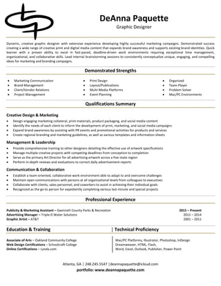 Atlanta, GA │ 248.245.5547 │deannapaquette@icloud.com
portfolio: www.deannapaquette.com
DeAnna Paquette
Graphic Designer
Dynamic, creative graphic designer with extensive experience developing highly successful marketing campaigns. Demonstrated success
creating a wide range of creative print and digital media content that expands brand awareness and supports existing brand identities. Quick
learner with a proven ability to excel in fast-paced, deadline-driven work environments requiring exceptional time management,
organizational, and collaborative skills. Lead internal brainstorming sessions to consistently conceptualize unique, engaging, and compelling
ideas for marketing and branding campaigns.
Demonstrated Strengths
• Marketing Communication
• Brand Management
• Print Design
• Layout/Publications
• Organized
• Team Player
• Client/Vendor Relations • Multi-Media Platforms • Problem Solver
• Project Management • Event Planning • Mac/PC Environments
Qualifications Summary
Creative Design & Marketing
• Design engaging marketing collateral, print materials, product packaging, and social media content
• Identify the needs of each client to inform the development of print, marketing, and social media campaigns
• Expand brand awareness by assisting with PR events and promotional activities for products and services
• Create regional branding and marketing guidelines, as well as various templates and information sheets
Management & Leadership
• Provide comprehensive training to other designers detailing the effective use of artwork specifications
• Manage multiple creative projects with competing deadlines from conception to completion
• Serve as the primary Art Director for all advertising artwork across a five-state region
• Perform in-depth reviews and evaluations to correct daily advertisement reports
Communication & Collaboration
• Establish a team-oriented, collaborative work environment able to adapt to and overcome challenges
• Maintain open communications with persons at all organizational levels from colleagues to executives
• Collaborate with clients, sales personnel, and coworkers to assist in achieving their individual goals
• Recognized as the go-to person for expediently completing various last minute and special projects
Professional Experience
Publicity & Marketing Assistant – Gwinnett County Parks & Recreation 2015 – Present
Advertising Manager – Triple D Water Solutions 2011 – 2014
Graphic Artist – AT&T 2001 – 2011
Education & Training Technical Proficiency│
Associate of Arts – Oakland Community College Mac/PC Platforms, Illustrator, Photoshop, InDesign
Web Design Certifications – Schoolcraft College Dreamweaver, HTML, Flash,
Online Certifications – Lynda.com Word, Excel, Outlook, Publisher, Power Point
 