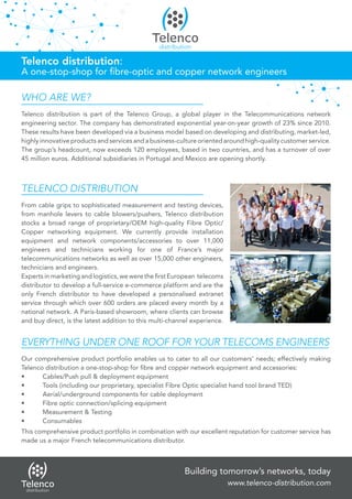 Building tomorrow’s networks, today
www.telenco-distribution.com
TELENCO DISTRIBUTION
From cable grips to sophisticated measurement and testing devices,
from manhole levers to cable blowers/pushers, Telenco distribution
stocks a broad range of proprietary/OEM high-quality Fibre Optic/
Copper networking equipment. We currently provide installation
equipment and network components/accessories to over 11,000
engineers and technicians working for one of France’s major
telecommunications networks as well as over 15,000 other engineers,
technicians and engineers.
Experts in marketing and logistics, we were the first European telecoms
distributor to develop a full-service e-commerce platform and are the
only French distributor to have developed a personalised extranet
service through which over 600 orders are placed every month by a
national network. A Paris-based showroom, where clients can browse
and buy direct, is the latest addition to this multi-channel experience.
WHO ARE WE?
Telenco distribution is part of the Telenco Group, a global player in the Telecommunications network
engineering sector. The company has demonstrated exponential year-on-year growth of 23% since 2010.
These results have been developed via a business model based on developing and distributing, market-led,
highly innovative products and services and a business-culture oriented around high-quality customer service.
The group’s headcount, now exceeds 120 employees, based in two countries, and has a turnover of over
45 million euros. Additional subsidiaries in Portugal and Mexico are opening shortly.
EVERYTHING UNDER ONE ROOF FOR YOUR TELECOMS ENGINEERS
Our comprehensive product portfolio enables us to cater to all our customers’ needs; effectively making
Telenco distribution a one-stop-shop for fibre and copper network equipment and accessories:
•	 Cables/Push pull & deployment equipment
•	 Tools (including our proprietary, specialist Fibre Optic specialist hand tool brand TED)
•	 Aerial/underground components for cable deployment
•	 Fibre optic connection/splicing equipment
•	 Measurement & Testing
•	Consumables
This comprehensive product portfolio in combination with our excellent reputation for customer service has
made us a major French telecommunications distributor.
Telenco distribution:
A one-stop-shop for fibre-optic and copper network engineers
 