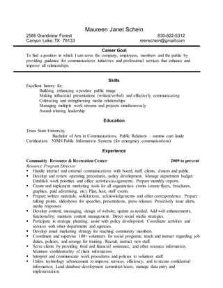 Maureen Janet Schein
2586 Grandview Forest 830-822-5312
Canyon Lake, TX 78133 reenschein@gmail.com
Career Goal
To find a position in which I can serve the company, employees, members and the public by
providing guidance for communications initiatives and professional services that enhance and
improve all relationships.
Skills
Excellent history for:
Building, enhancing a positive public image
Making influential presentations (written/verbal) and effectively communicating
Cultivating and strengthening media relationships
Managing multiple work streams and projects simultaneously
Award-winning leadership
Education
Texas State University
Bachelor of Arts in Communications, Public Relations – summa cum laude
Certification: NIMS Public Information Systems (for emergency communications)
Experience
Community Resource & Recreation Center 2009 to present
Resource Program Director
 Handle internal and external communications with board, staff, clients, donors and public.
 Develop and review operating procedures, policy development. Manage department budget.
Establish work priorities and office activities/assignments. Prepare monthly reports.
 Create and implement marketing tools for all organization events (create flyers, brochures,
graphics, paid advertising, etc). Plan, host, staff events.
 Prepare written materials; solicitations, acknowledgements and other correspondence. Prepare
talking points, slideshows for speeches, presentations, press releases. Proactively issue alerts,
media responses.
 Develop content, messaging, design of website; update as needed. Add web enhancements,
functionality; maintain content management. Direct social media strategies.
 Participate in strategic planning; assist with policy development. Coordinate activities and
services with other departments and agencies.
 Develop email marketing strategy for reaching community members.
 Coordinate and supervise 100+ volunteers for social programs; teach and instruct regarding job
duties, policies, and arrange for training. Recruit, instruct new staff.
 Serve clients by providing food and financial assistance, and other resource information.
Maintain confidentiality of client information.
 Interpret and communicate work procedures and policies to volunteer staff.
 Utilize technology advancement to improve services, efficiency, and to secure confidential
information. Lead database development committee/team; manage data entry and
implementation.
 