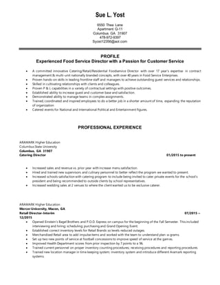 Sue L. Yost
6550 Thea Lane
Apartment Q-11
Columbus GA 31907
478-972-9397
Syost12356@aol.com
PROFILE
Experienced Food Service Director with a Passion for Customer Service
 A committed innovative Catering/Retail/Residential Foodservice Director with over 17 year’s expertise in contract
management & multi-unit nationally branded concepts, with over 40 years in Food Service Enterprises.
 Proven hands-on skills in leading frontline staff and managers to achieve outstanding guest services and relationships.
 Skilled in cultivating relationships with clients and colleagues.
 Proven P & L capabilities in a variety of contractual settings with positive outcomes.
 Established ability to increase guest and customer base and satisfaction.
 Demonstrated ability to manage teams in complex assignments.
 Trained, coordinated and inspired employees to do a better job in a shorter amount of time, expanding the reputation
of organization
 Catered events for National and International Political and Entertainment figures.
PROFESSIONAL EXPERIENCE
ARAMARK Higher Education
Columbus State University
Columbus, GA 31907
Catering Director 01/2015 to present
 Increased sales and revenue vs. prior year with increase menu satisfaction.
 Hired and trained new supervisors and culinary personnel to better reflect the program we wanted to present.
 Increased schools satisfaction with catering program to include being invited to cater private events for the school’s
president and being recommended to outside clients by school representatives.
 Increased wedding sales at 2 venues to where the client wanted us to be exclusive caterer.
ARAMARK Higher Education
Mercer University, Macon, GA
Retail Director-Interim 07/2015 –
12/2015
 Opened Einstein’s Bagel Brothers and P.O.D. Express on campus for the beginning of the Fall Semester. This included
interviewing and hiring; scheduling; purchasing and Grand Opening Event.
 Established correct inventory levels for Retail Brands so levels reduced outages.
 Merchandised Retail area to add impulseitems and worked with the team to understand plan-a-grams.
 Set up two new points of service at football concessions to improve speed of service at the games.
 Improved Health Department scores from prior inspection by 7 points to a 96.
 Trained current personnel on proper inventory counting procedures; receiving procedures and reporting procedures
 Trained new location manager in time keeping system; inventory system and introduce different Aramark reporting
systems.
 