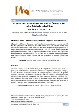 Rev. Virtual Quim. |Vol 6| |No. 5| |1282-1294| 1282
Artigo
Estudos sobre Conversão Direta de Etanol a Óxido de Etileno
sobre Catalisadores Zeolíticos
Martins, C. X.;* Mota, C. J. A.
Rev. Virtual Quim., 2014, 6 (5), 1282-1294. Data de publicação na Web: 25 de julho de 2014
http://www.uff.br/rvq
Studies on Direct Conversion of Ethanol into Ethylene Oxide on Zeolites
Abstract: In addition to the use as a biofuel, ethanol can also be used as a raw material
for the production of chemicals of higher value, such as ethylene oxide. The
development of chemicals from renewable materials as opposed to petrochemicals is
of great environmental and economic interests. Thus, the search for new routes to
produce these chemicals from an highly available renewable resource is of significant
relevance to the biofuels industry. This research has focused on the development of
new zeolite-supported metal catalysts for the production of ethylene oxide from
ethanol.
Keywords: Ethylene oxide; Zeolite; Ethanol; Direct conversion.
Resumo
Além do emprego como biocombustível, o etanol pode ser utilizado como matéria-
prima para produção de insumos químicos de elevada importância, como por exemplo,
o óxido de etileno. O desenvolvimento de uma petroquímica renovável é de grande
interesse ambiental e econômico. Dessa forma, a busca por novas rotas de produção
desses insumos químicos, a partir de uma fonte renovável e de fácil acesso no país,
será bastante relevante para o setor de biocombustíveis. Esse trabalho tratou
catalisadores metálicos suportados em zeólita que visem a desidratação de etanol a
eteno e a oxidação deste em óxido de etileno em uma única etapa.
Palavras-chave: Óxido de etileno; Zeólita; Etanol; Conversão direta.
* Universidade Federal do Rio de Janeiro, Polo de Xistoquímica, Instituto de Química, Rua Hélio
de Almeida, 40 CEP: 21941-614; Rio de Janeiro-RJ, Brasil.
cxmartins@yahoo.com.br
DOI: 10.5935/1984-6835.20140084
 