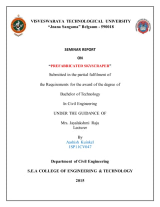 VISVESWARAYA TECHNOLOGICAL UNIVERSITY
“Jnana Sangama” Belgaum - 590018
SEMINAR REPORT
ON
“PREFABRICATED SKYSCRAPER”
Submitted in the partial fulfilment of
the Requirements for the award of the degree of
Bachelor of Technology
In Civil Engineering
UNDER THE GUIDANCE OF
Mrs. Jayalakshmi Raju
Lecturer
By
Aashish Kuinkel
1SP11CV047
Department of Civil Engineering
S.E.A COLLEGE OF ENGINEERING & TECHNOLOGY
2015
 