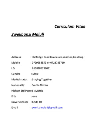 Curriculum Vitae
Zwelibanzi Mdluli
Address : 8b Bridge Road Buccleuch,Sandton,Gauteng
Mobile : 0799958559 or 0723785710
I.D : 8108285798081
Gender : Male
Maritalstatus : Staying Together
Nationality : South African
Highest Std Passed : Matric
Kids : one
Drivers license : Code 10
Email : zweli.t.mdluli@gmail.com
 