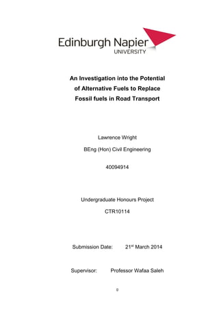 0
An Investigation into the Potential
of Alternative Fuels to Replace
Fossil fuels in Road Transport
Lawrence Wright
BEng (Hon) Civil Engineering
40094914
Undergraduate Honours Project
CTR10114
Submission Date: 21st
March 2014
Supervisor: Professor Wafaa Saleh
 