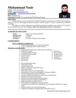 Curriculum Vitae of Nasir; Page 1 of 3
Muhammad Nasir
Cell #: +971-50-1442364
Email: nasirjoyiah@hotmail.com
www.linkedin.com/in/nasirjoyiah
Place: Sharjah UAE
Experience in UAE: 8 Years & having UAE Driving License
OBJECTIVE:
Having experience as an accountant with in depth knowledge of accounting tools, procedures and transactions.
Seeking to work in a challenging environment and grow with the company to achieve its goal and get additional
knowledge.
This objective would be supported by my qualification (B-Com), in addition to my experience in the field of
accounts and ERP skills in the field of Epicor, Tally, Focus, Quick Book, Peach Tree, Pinnacle etc.
ACADEMIC QUALIFICATION:
Degree: Bachelor of Commerce (B-Com)
Passing Grade: 1st
Division
Passing Year: Feb-2002
University: University of Punjab Lahore-Pakistan
CARRIER BRIEFS:
TOTAL WORKING EXPERIENCE:
 8 years working experience in United Arab Emirates
 7 years working experience in Lahore Pakistan
JOB SKILLS & EXPERTISE:
 Preparing and Posting of All Voucher Types as Following;
 Petty Cash Vouchers
 Cash/Bank Payment Voucher
 Cash/Bank Receipt Voucher
 Journal Voucher
 Delivery Note
 Sales Invoice
 Sales Return
 Debit Note
 Purchase Order
 Purchase Invoice
 Purchase Return
 Credit Note
 Stock Register
 Strong computational skills
 Multi-tasking ability
 Capable of team work
 Salaries of Employees under WPS system
 Daily Bank Position
 Daily Follow up for Accounts Receivables
 Reconciliation of Accounts with Suppliers, Customers and Banks
 Cash Book Maintenance and Reconciliations
 Carried out Bank Reconciliation activities for the Accounting year
 Monthly intercompany reconciliation.
 Handled work related to Billing and Sales Reports
 Preparing Cheques for Supplier for Due Balance
 Maintaining & Reconciliation of Stock
 Preparing Reports and updates to Accounts Officer.
 Assisting Accounts Officer for Closing Books at year end upon Completion for Annual
Audit.
 Monthly Accruals, Provisions and Prepayment
 Preparing Trail Balance and Balance Sheet and Profit & loss A/c
 