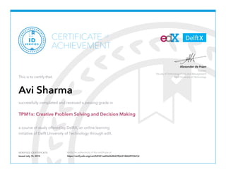 Teacher
Faculty of Technology Policy and Management
Delft University of Technology
Alexander de Haan
VERIFIED CERTIFICATE Verify the authenticity of this certificate at
CERTIFICATE
ACHIEVEMENT
of
VERIFIED
ID
This is to certify that
Avi Sharma
successfully completed and received a passing grade in
TPM1x: Creative Problem Solving and Decision Making
a course of study offered by DelftX, an online learning
initiative of Delft University of Technology through edX.
Issued July 15, 2015 https://verify.edx.org/cert/b9341aa50e0b4b239b63186b0f703d1d
 