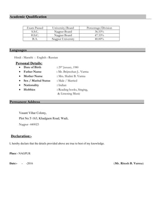 Academic Qualification
Exam Passed University/Board Percentage/Division
S.S.C. Nagpur Board 36.53%
H.S.C. Nagpur Board 47.33%
B.A. Nagpur University 40.00%
Languages
Hindi : Marathi : English : Russian
Personal Details:
• Date of Birth : 29th
January, 1980
• Father Name : Mr. Brijmohan J.. Varma
• Mother Name : Mrs. Shalini B. Varma
• Sex / Marital Status : Male / Married
• Nationality : Indian
• Hobbies : Reading books, Singing,
& Listening Music
Permanent Address
Vasant Vihar Colony,
Plot No.T-163, Khadgaon Road, Wadi,
Nagpur -440023
Declaration:-
I, hereby declare that the details provided above are true to best of my knowledge.
Place:- NAGPUR
Date:- - -2016 (Mr. Ritesh B. Varma)
 