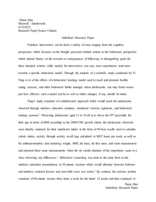 Dario Diaz
Individual Research Paper
+Dario Diaz
Maxwell / Jakubowski
9/15/2015
Research Paper Source Citation
Individual Resource Paper
Nutrition intervention can be done a variety of ways ranging from the cognitive
perspective which focusses on the thought processes behind actions to the behavioral perspective
which instead fixates on the rewards or consequences of following or disregarding goals for
these intended actions; while models for intervention can vary, most experiments tend more
towards a specific behavioral model. Through the analysis of a scientific study conducted by Yi
Ning et al. of the effects of a behavioral learning model used to teach and promote healthy
eating, exercise, and other behavioral habits amongst obese adolescents, one may better assess
just how effective such a model can be as well as which changes, if any, should be made.
Ning’s study consisted of a multifaceted approach which would teach the adolescents
observed through nutrition education seminars, monitored exercise regiments, and behavioral
training sessions.1 Observing adolescents aged 11 to 18 all at or above the 95th percentile for
their age in terms of BMI according to the 2000 CDC growth charts, the adolescents observed
were initially analyzed for their nutritional intake in the form of 48 hour recalls used to calculate
caloric intake, activity through activity recall logs calculated in MET hours per week, as well as
for anthropomorphic data including weight, BMI, fat mass, fat free mass, and waist measurement
and repeated these same measurements when the six month duration of the experiment came to a
close observing any differences.1 Behavioral counseling was done in the same form as the
nutrition education presentations in 30 minute sessions which would alternate between behavior
and nutrition centered lessons and were held every two weeks.1 By contrast, the exercise portion
consisted of 60 minute session three times a week for the initial 12 weeks and then continued in
 