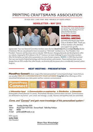 NEWSLETTER – MAY 2015
This Year’s PCA Committee Members
Left: David Fulton, Jenifer Webb (President),
Ivan Shamley, Mike Steynberg (Treasurer),
Cheryl McMillan (Secretary)
Rob Roehrig (Vice President).
OUR 91ST ANNUAL
GENERAL MEETING
was held at the Royal Cape Yacht
Club on 26 March 2015. Thank-you
to those members who attended,
your support was greatly
appreciated. Two new General Committee members were elected, David FultonDavid FultonDavid FultonDavid Fulton (Riso) and Ivan ShamleyIvan ShamleyIvan ShamleyIvan Shamley (Studio
X Solutions). We are very pleased to have increased our “think tank” members to six. Your President, Vice
President, Treasurer and Secretary were re-elected. With the ever changing demands and developments within
our industry, keeping the PCA relevant in the 21
st
Century is no mean challenge for your Committee members.
After the formalities we had a short presentation on a new Korean company, SINDOH.SINDOH.SINDOH.SINDOH. In 2012 they launched
their own new brand of hybrid technology multi-function printers and scanners. These machines have carcass
designs that are 35% smaller than other brands, use dramatically less power plus a considerably lowered carbon
footprint.
NEXT MEETING – PRESENTATION
PlanetPress Connect’s clever usage of the latest personalised “connecting technology” means that you
can actually STRIKE UP A CONVERSATION WITH YOUR CUSTOMERS!STRIKE UP A CONVERSATION WITH YOUR CUSTOMERS!STRIKE UP A CONVERSATION WITH YOUR CUSTOMERS!STRIKE UP A CONVERSATION WITH YOUR CUSTOMERS! Craig NelCraig NelCraig NelCraig Nel will be informing us of this
streamlined link between your data system and tour customer communications
1. Information input 2. Communication re-engineering 3. Distribution 4. Interaction
Existing data is freed wherever it is stored; Personalised interactive communications are built; Communications
are distributed in any format – print, email, text message, or web; Business and repetitive tasks are automated.
ComeComeComeCome, and “, and “, and “, and “ConnectConnectConnectConnect” and gain more knowledge of this personalised system” and gain more knowledge of this personalised system” and gain more knowledge of this personalised system” and gain more knowledge of this personalised system !!!!
DDDDateateateate: TTTTuesday 2uesday 2uesday 2uesday 26 May6 May6 May6 May 2012012012015555
VenueVenueVenueVenue: Royal Cape Yacht Club Duncan Road Table Bay HarbourRoyal Cape Yacht Club Duncan Road Table Bay HarbourRoyal Cape Yacht Club Duncan Road Table Bay HarbourRoyal Cape Yacht Club Duncan Road Table Bay Harbour
TimeTimeTimeTime: 18h0018h0018h0018h00
EEEE----mailmailmailmail:::: jeniferwebb@mweb.co.zajeniferwebb@mweb.co.zajeniferwebb@mweb.co.zajeniferwebb@mweb.co.za
With regards
Jenifer WebbJenifer WebbJenifer WebbJenifer Webb
Hon President
 