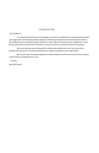COVER LETTER
Dear Sir/Ma’am
It is with great interest that I am forwarding my resume for consideration for the open position within
your organization. Combining my previous experience with strong interpersonal and communication abilities, I
am confident that you will quickly realize my abilities to make major contributions to your organization. I never
let any opportunity of improvement. Therefore, I ask you to consider my enclosed resume for the position.
My resume provides you with details of my skills and accomplishments, but I am certain that a
personal interview would more fully reveal my desire an ability to contribute to your organization.
Thank you for your time and consideration and don’t hesitate to contact me if you have any questions.
I look forward to speaking with you soon.
Sincerely,
Syed Sajid Hussain
 