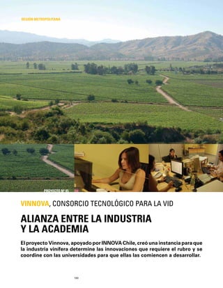 100
El proyecto Vinnova, apoyado por INNOVA Chile, creó una instancia para que
la industria vinífera determine las innovaciones que requiere el rubro y se
coordine con las universidades para que ellas las comiencen a desarrollar.
ALIANZA ENTRE LA INDUSTRIA
Y LA ACADEMIA
VINNOVA, CONSORCIO TECNOLÓGICO PARA LA VID
REGIÓN METROPOLITANA
PROYECTO Nº 45
 