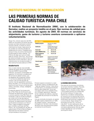 102
El Instituto Nacional de Normalización (INN), con la colaboración de
Sernatur, realiza un proyecto inédito en el país: ﬁjar normas de calidad para
las actividades turísticas. En agosto de 2007, 50 normas en servicios de
alojamiento, guías de turismo y turismo aventura comenzarán a aplicarse
voluntariamente.
LAS PRIMERAS NORMAS DE
CALIDAD TURÍSTICA PARA CHILE
INSTITUTO NACIONAL DE NORMALIZACIÓN
Sergio Toro, director ejecutivo del INN,
relata con entusiasmo los éxitos de este
proceso normativo del sector turístico
nacional. Siendo un ámbito en franco
crecimiento en el país, hasta ahora no
se contaba con cánones oﬁciales de
calidad para el turismo. Probablemente,
porque no hay una norma internacional
consensuada en estas materias. “En
Chile se dio algo que nunca se había
dado en el tema –dice Toro–: las normas
las solicitó el Estado, es decir el Servicio
Nacional de Turismo (Sernatur), pero en
mancomunión con el sector privado. Y
esta solicitud fue ejecutada por el INN”.
REGIÓN PILOTO
Con un costo total de más de $ 460
millones de pesos (de los que INNOVA
Chile de CORFO ﬁnanció $ 298
millones), el proyecto contemplaba tres
aspectos. En el primero, se elaboraron
50 normas de calidad turística, que
se desglosan de la siguiente manera:
17 normas de calidad de alojamiento
turístico; tres normas de guías de
turismo; tres de operadores turísticos y
baños termales; y 27 normas de turismo
aventura (lo que incluye normativas para
rafting, caminatas, canopy, cabalgatas,
entre otras).
El segundo aspecto fue la ejecución
de un Plan Piloto de Certiﬁcación para
empresas de alojamiento, guías turísticos
y turismo aventura. Este Plan Piloto se
ha llevado a cabo en la Décima Región,
por contar con la más abundante y
diversiﬁcada oferta turística del país. Al
comienzo, se seleccionaron tres entes
certiﬁcadores extranjeros con ﬁlial en
Chile. Luego se eligieron empresas
para invitarlas a participar del Plan
Piloto y, de una preselección de 300, se
seleccionaron 33 de la Décima Región,
abarcando las tres áreas turísticas
comprometidas en el proyecto.
FICHA TÉCNICA
Nombre proyecto Normas de calidad
turística
Institución Instituto Nacional de
Normalización (INN)
Costo total $ 466.547.398
Aporte INNOVA Chile $ 298.000.000
Aporte institución
y asociados
$ 168.547.398
Área de negocio Innovación de Interés
Público e Innovación
Precompetitiva
Línea de apoyo Innovación de Interés
Público
Sector Turismo
Contacto Sergio Toro
[56-2] 445 8802
sergio.toro@inn.cl
Matías Cousiño 64,
Piso 6, Santiago
www.calidadturistica.cl
El tercer aspecto consiste en un plan
de difusión masivo y la elaboración del
“Sello de Calidad Turística”. Esto último
ya está hecho y la campaña de difusión
está en pleno desarrollo. Ya se creó
una página web (www.calidadturistica.
cl) y un boletín electrónico. Además,
se han realizado dos talleres y diversas
actividades de promoción en la Décima
Región.
Una vez concluido el proyecto, en agosto
de 2007, estará a disposición, el “Sello
de Calidad Turística”, que podrá ser
entregado por Sernatur a las empresas
del sector que voluntariamente quieran
someterse a la certiﬁcación.
LA NORMA MÁS DIFÍCIL
Para ejecutar los procesos normativos,
se tomaron distintos modelos. Para ello,
especialistas en la materia viajaron a
España, Francia, Estados Unidos, México
y otros países pioneros en el desarrollo
de normas turísticas. En base a esa
experiencia, se idearon anteproyectos,
en conjunto con la industria del turismo,
las autoridades competentes (Sernatur y
el Ministerio de Economía), académicos
y consumidores. Según Sergio Toro,
el proceso se inició con “la norma
más difícil”: la de la caliﬁcación de los
hoteles con estrellas. De esta forma, una
normativa relativamente informal, pasó
a estar regulada por una normativa y
certiﬁcación oﬁcial.
 