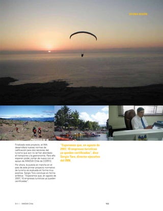 103INNOVA Chile
DÉCIMA REGIÓN
“Esperamos que, en agosto de
2007, 10 empresas turísticas
ya queden certiﬁcadas”, dice
Sergio Toro, director ejecutivo
del INN.
PROYECTO Nº 46
Finalizado este proyecto, el INN
desarrollará nuevas normas de
caliﬁcación para dos sectores del
turismo que aún no se han abordado:
el transporte y la gastronomía. Para ello
esperan poder contar de nuevo con el
apoyo de INNOVA Chile de CORFO.
Por ahora, la puesta en marcha en el
país de este primer proyecto normativo
de turismo es evaluada en forma muy
positiva. Sergio Toro concluye en forma
enfática: “Esperamos que, en agosto de
2007, 10 empresas turísticas ya queden
certiﬁcadas”.
 