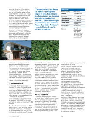 105INNOVA Chile
Edmundo Ganter es un hombre de
ciencia dura, pero un día un amigo lo
sacó de su lógica para leerle su carta
astral. “Tú estás marcado para trabajar
con agua”, le dijo, estableciendo una
sentencia que, si bien la recuerda
como una anécdota menor, marcó
deﬁnitivamente su profesión. Hoy es una
de las dos cabezas de Wetland, exitosa
empresa de tratamiento de aguas, donde
ha desarrollado sistemas propios y ha
obtenido varios reconocimientos en
innovación y emprendimiento.
Ganter es ingeniero civil industrial y
trabajaba junto a su ahora socio Matías
Errázuriz en una consultora ambiental.
El año 2000 ambos salieron de esa
empresa, justo cuando se estaban
informando de una tecnología de
“Cavamos un foso, instalamos
las plantas y conseguimos
limpiar el agua. Fue así como
nos dimos cuenta que teníamos
un producto para lanzar al
mercado… Un día supimos que
nos nominaban para el Premio
Nacional de Medio Ambiente”,
recuerda Matías Errázuriz,
socio de la empresa.
FICHA TÉCNICA
Nombre proyecto Wetland Ltda.
Empresa Ganter & Errázuriz
Ltda.
Costo total $ 91.802.630
Aporte INNOVA Chile $ 33.368.433
Aporte empresa $ 58.434.197
Área de negocio Emprendimiento
Innovador
Línea de apoyo Capital Semilla
Sector Servicios
Contacto Matías Errazuriz
Edmundo Ganter
[56-2] 481 2420
wetland@wetland.cl
Luis Carrera 1796,
Vitacura, Santiago
www.wetland.cl
tratamiento de aguas por medio de
plantas acuáticas. En ese escenario,
resolvieron volar con alas propias.
“Fuimos personalmente a buscar plantas
a pantanos en el sur y las probamos
en la casa de Edmundo, que no tiene
alcantarillado. Cavamos un foso,
instalamos las plantas y conseguimos
limpiar el agua. Fue así como nos dimos
cuenta que teníamos un producto para
lanzar al mercado”, recuerda Errázuriz.
Ese fue el nacimiento de Wetland.
LA “PRUEBA DE AGUA”
La historia de Wetland, desde ese
momento, no corrió automáticamente
por aguas tranquilas. Los ﬂamantes
socios, que en realidad no eran aún una
sociedad formal porque trabajaban con
el giro personal de Edmundo Ganter, se
fueron al norte a mostrar su experiencia,
a instancias de la Conama.
Allí los contactó el Colegio Adventista
de La Serena para construir una planta
para tratar las aguas generadas por 1.200
alumnos.
“Fue duro. Había inexperiencia en el tema
constructivo, y fuimos seguidos muy de
cerca por la Conama, que monitoreaba
las aguas periódicamente para veriﬁcar
la eﬁcacia de nuestro proceso”, recuerda
Errázuriz. “Nunca nos daban los
resultados, hasta que un día supimos que
nos nominaban para el Premio Nacional
de Medio Ambiente”, agrega. Con eso
quedó claro por ﬁn que la prueba de
fuego –o, en este caso, “la prueba del
agua” – había sido superada.
Nuevos proyectos, la constitución formal
de Wetland y un Capital Semilla de
INNOVA Chile en 2003 consolidaron
el camino de la empresa. Hoy tienen
instaladas 60 plantas de tratamiento de
aguas en el país y su crecimiento ha sido
de 100% cada año. O sea, han duplicado
su producción anual y ya son una veintena
de personas con decenas de proyectos
en vista. “Y la mayor parte de nuestros
clientes ya no son casas: ahora son
empresas”, acota Errázuriz.
NUEVOS PROCESOS
“El nombre Wetland sugiere pantano y
de hecho ese es su signiﬁcado en inglés.
Pero las plantas acuáticas son hoy el
tercer recurso de nuestra tecnología”,
dice Edmundo Ganter, aludiendo a los
nuevos procesos desarrollados por la
empresa. El tratamiento con reactores
y tecnologías anaeróbicas (esto es, sin
aire) les permiten tratar los riles difíciles
(Residuos Industriales Líquidos) y, con
un bajo consumo de energía, conseguir la
puriﬁcación de las aguas.
Gracias a eso, hoy trabajan con viñas
y grandes empresas, y se acaban
de adjudicar una exigente planta en
el Parque Nacional Torres del Paine,
en la Duodécima Región, con lo
que extenderán la cobertura de sus
instalaciones desde el Norte Chico hasta
el extremo austral.
Han recibido reconocimientos
internacionales y el promulgado
Decreto 90, que establece normas
para la descarga de aﬂuentes en aguas
superﬁciales de todo el territorio
nacional, los ha convertido en un servicio
estratégico para muchas empresas.
“Antes buscábamos a los clientes y
ahora vienen por nosotros, nos llevan a
sus instalaciones y hasta nos pagan los
viajes”, dice Ganter.
Marcado o no por el destino de su carta
astral, Ganter sabe que este es un curso
de agua que, junto a su socio Matías
Errázuriz, están abriendo en este lado del
mundo. Y así lo resume: “He visto nacer
la legislación medioambiental y de hecho
he participado en su elaboración como
representante de la Sofofa. Me parece
que en ese sentido estamos trabajando
en la dirección correcta”.
 