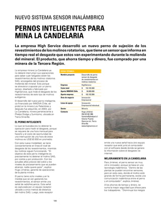 106
La empresa High Service desarrolló un nuevo perno de sujeción de los
revestimientos de los molinos rotatorios, que tiene un sensor que informa en
tiempo real el desgaste que estos van experimentando durante la molienda
del mineral. El producto, que ahorra tiempo y dinero, fue comprado por una
minera de la Tercera Región.
PERNOS INTELIGENTES PARA
MINA LA CANDELARIA
NUEVO SISTEMA SENSOR INALÁMBRICO
La empresa minera La Candelaria ya
no deberá interrumpir sus operaciones
para saber cuán fatigados están los
revestimientos de los molinos rotatorios
SAG, encargados del proceso de
molienda del mineral. Esto porque
se atrevieron a apostar por un perno
sensor, diseñado y fabricado por
HighService, que mide el desgaste de los
revestimientos de este tipo de molinos
autógenos.
El desarrollo del nuevo perno inteligente,
co-ﬁnanciado por INNOVA Chile, se
probó en la minera Los Pelambres y
después fue adquirido, en 2004, por
La Candelaria, minera perteneciente a
Phelps Dodge y Sumitomo, ubicada en
Tierra Amarilla.
EL PERNO INTELIGENTE
Lo que se buscaba era no detener la
operación para medir el desgaste, porque
se requiere de una hora mensual para
hacerlo y el costo de oportunidad de
una interrupción de una hora de estos
molinos es US$ 50.000 en promedio.
Con esta nueva modalidad, se tiene
constantemente en línea el nivel de
desgaste de los revestimientos, mientras
los molinos siguen funcionando. “El
objetivo de este perno inteligente es
precisamente no detener el molino SAG,
por costos y por producción. Con los
actuales altos precios del cobre y los
niveles de procesamiento que se pueden
alcanzar, nadie quiere parar”, explica
Hugo Jiménez, gerente de operaciones
de la planta minera.
El perno tiene ocho niveles y en la
medida que se van gastando los
revestimientos, el sensor emite una
señal de radiofrecuencia. Esta señal
es capturada por un equipo receptor
ubicado a cinco metros de distancia
del molino SAG. Luego, este receptor
FICHA TÉCNICA
Nombre proyecto Desarrollo de perno
sensor de desgaste
de revestimientos en
molinos rotatorios
Empresa HighService
Costo total $ 152.102.000
Aporte INNOVA Chile $ 50.000.000
Aporte empresa $ 102.102.000
Área de negocio Innovación
Empresarial
Línea de apoyo Innovación
Empresarial Individual
Sector Minería
Contacto Hugo Jiménez
[56-52] 461 886
hjimene@phelpsd.cl
Interior Puente
Ojancos s/n, Tierra
Amarilla
www.highservice.cl
emite una nueva señal hacia otro equipo
receptor que está junto al computador
con el software desde donde se genera
la información sobre el desgaste vía
internet.
MEJORAMIENTO EN LA CANDELARIA
Para Jiménez, el perno sensor es muy
útil e innovador, porque se basa en una
tecnología inalámbrica. “Dentro de las
plantas se pueden encontrar sensores,
pero en este caso, donde el molino está
girando de forma permanente, existe una
comunicación inalámbrica entre el perno
y el computador”, explica Jiménez.
A los ahorros de tiempo y dinero, se
suma la mayor seguridad que ofrece para
los trabajadores. “Disminuye los riesgos
 