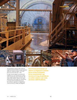 107INNOVA Chile
TERCERA REGIÓN
Con el nuevo perno sensor, se
obtiene un diagnóstico continuo
de los niveles de desgaste
de los revestimientos, que
minimiza el riesgo de pérdida de
un molino rotatorio cuyo costo
asciende a US$ 10 millones.
PROYECTO Nº 48
de accidentes, porque cada medición
signiﬁca entrar al molino, ocupar equipos,
pasar por sobre la carga. Y con este
perno se evita todo eso”, dice.
Si todo marcha según lo previsto por
HighService, las mineras poco a poco
irán incorporando esta innovación. De
este modo, podrán realizar una mayor
planiﬁcación de la etapa de mantención
y cambio de los revestimientos de
los molinos, y generar un diagnóstico
continuo de sus niveles de desgaste.
 