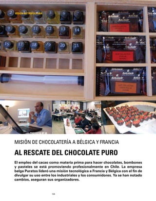 108
El empleo del cacao como materia prima para hacer chocolates, bombones
y pasteles se está promoviendo profesionalmente en Chile. La empresa
belga Puratos lideró una misión tecnológica a Francia y Bélgica con el ﬁn de
divulgar su uso entre los industriales y los consumidores. Ya se han notado
cambios, aseguran sus organizadores.
AL RESCATE DEL CHOCOLATE PURO
MISIÓN DE CHOCOLATERÍA A BÉLGICA Y FRANCIA
REGIÓN METROPOLITANA
PROYECTO Nº 49
 