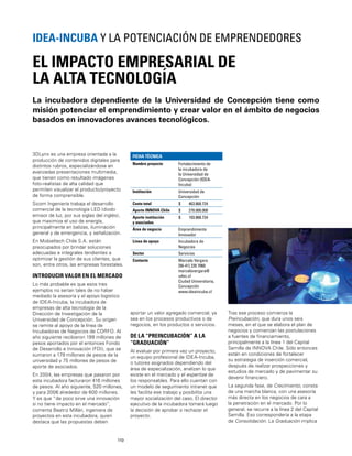 110
La incubadora dependiente de la Universidad de Concepción tiene como
misión potenciar el emprendimiento y crear valor en el ámbito de negocios
basados en innovadores avances tecnológicos.
EL IMPACTO EMPRESARIAL DE
LA ALTA TECNOLOGÍA
IDEA-INCUBA Y LA POTENCIACIÓN DE EMPRENDEDORES
3DLynx es una empresa orientada a la
producción de contenidos digitales para
distintos rubros, especializándose en
avanzadas presentaciones multimedia,
que tienen como resultado imágenes
foto-realistas de alta calidad que
permiten visualizar el producto/proyecto
de forma comprensible.
Sicom Ingeniería trabaja el desarrollo
comercial de la tecnología LED (diodo
emisor de luz, por sus siglas del inglés),
que maximiza el uso de energía,
principalmente en balizas, iluminación
general y de emergencia, y señalización.
En Mobieltech Chile S.A. están
preocupados por brindar soluciones
adecuadas e integrales tendientes a
optimizar la gestión de sus clientes, que
son, entre otros, las empresas forestales.
INTRODUCIR VALOR EN EL MERCADO
Lo más probable es que esos tres
ejemplos no serían tales de no haber
mediado la asesoría y el apoyo logístico
de IDEA-Incuba, la incubadora de
empresas de alta tecnología de la
Dirección de Investigación de la
Universidad de Concepción. Su origen
se remite al apoyo de la línea de
Incubadoras de Negocios de CORFO. Al
año siguiente recibieron 199 millones de
pesos aportados por el entonces Fondo
de Desarrollo e Innovación (FDI), que se
sumaron a 179 millones de pesos de la
universidad y 75 millones de pesos de
aporte de asociados.
En 2004, las empresas que pasaron por
esta incubadora facturaron 416 millones
de pesos. Al año siguiente, 520 millones,
y para 2006 alrededor de 600 millones.
Y es que “de poco sirve una innovación
si no tiene impacto en el mercado”,
comenta Beatriz Millán, ingeniera de
proyectos en esta incubadora, quien
destaca que las propuestas deben
FICHA TÉCNICA
Nombre proyecto Fortalecimiento de
la incubadora de
la Universidad de
Concepción (IDEA-
Incuba)
Institución Universidad de
Concepción
Costo total $ 463.868.724
Aporte INNOVA Chile $ 270.000.000
Aporte institución
y asociados
$ 193.868.724
Área de negocio Emprendimiento
Innovador
Línea de apoyo Incubadora de
Negocios
Sector Servicios
Contacto Marcelo Vergara
[56-41] 220 7060
marcelovergara@
udec.cl
Ciudad Universitaria,
Concepción
www.ideaincuba.cl
aportar un valor agregado comercial, ya
sea en los procesos productivos o de
negocios, en los productos o servicios.
DE LA “PREINCUBACIÓN” A LA
“GRADUACIÓN”
Al evaluar por primera vez un proyecto,
un equipo profesional de IDEA-Incuba,
o tutores asignados dependiendo del
área de especialización, analizan lo que
existe en el mercado y el expertise de
los responsables. Para ello cuentan con
un modelo de seguimiento intranet que
les facilita ese trabajo y posibilita una
mayor socialización del caso. El director
ejecutivo de la incubadora tomará luego
la decisión de aprobar o rechazar el
proyecto.
Tras ese proceso comienza la
Preincubación, que dura unos seis
meses, en el que se elabora el plan de
negocios y comienzan las postulaciones
a fuentes de ﬁnanciamiento,
principalmente a la línea 1 del Capital
Semilla de INNOVA Chile. Sólo entonces
están en condiciones de fortalecer
su estrategia de inserción comercial,
después de realizar prospecciones y
estudios de mercado y de pavimentar su
devenir ﬁnanciero.
La segunda fase, de Crecimiento, consta
de una marcha blanca, con una asesoría
más directa en los negocios de cara a
la penetración en el mercado. Por lo
general, se recurre a la línea 2 del Capital
Semilla. Eso correspondería a la etapa
de Consolidación. La Graduación implica
 